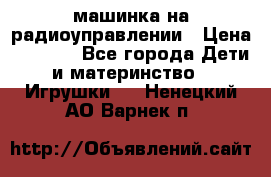 машинка на радиоуправлении › Цена ­ 1 000 - Все города Дети и материнство » Игрушки   . Ненецкий АО,Варнек п.